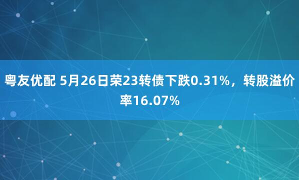 粤友优配 5月26日荣23转债下跌0.31%，转股溢价率16.07%