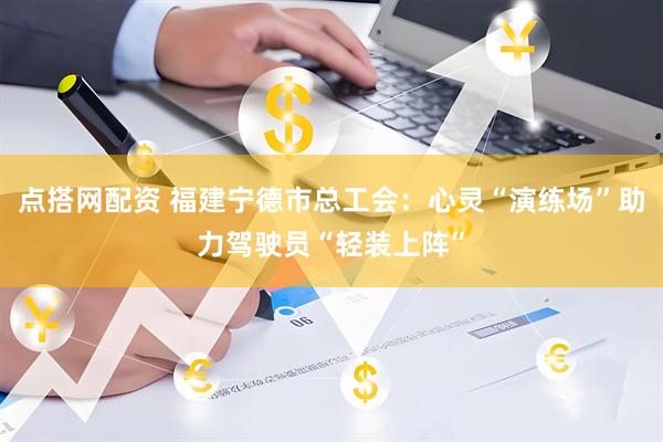 点搭网配资 福建宁德市总工会：心灵“演练场”助力驾驶员“轻装上阵”