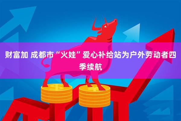 财富加 成都市“火娃”爱心补给站为户外劳动者四季续航