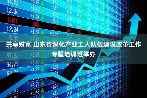 共享财富 山东省深化产业工人队伍建设改革工作专题培训班举办