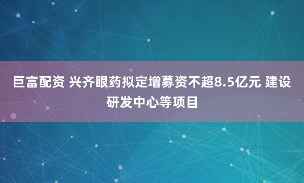 巨富配资 兴齐眼药拟定增募资不超8.5亿元 建设研发中心等项目