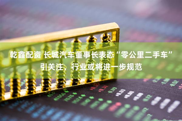 乾鑫配资 长城汽车董事长表态“零公里二手车”引关注，行业或将进一步规范