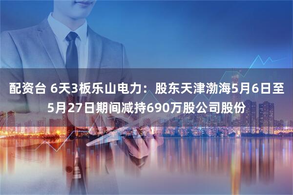 配资台 6天3板乐山电力：股东天津渤海5月6日至5月27日期间减持690万股公司股份