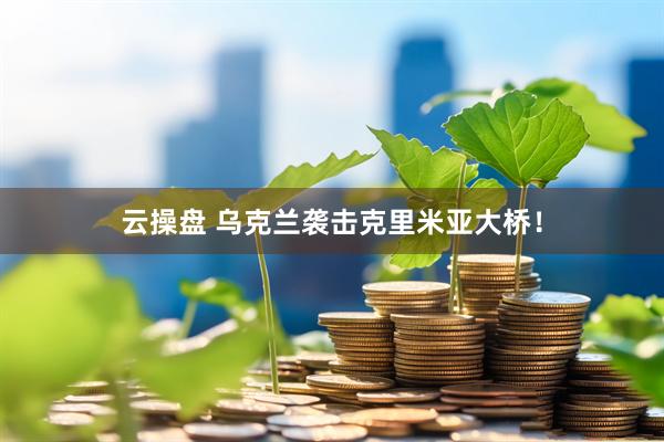 云操盘 乌克兰袭击克里米亚大桥！