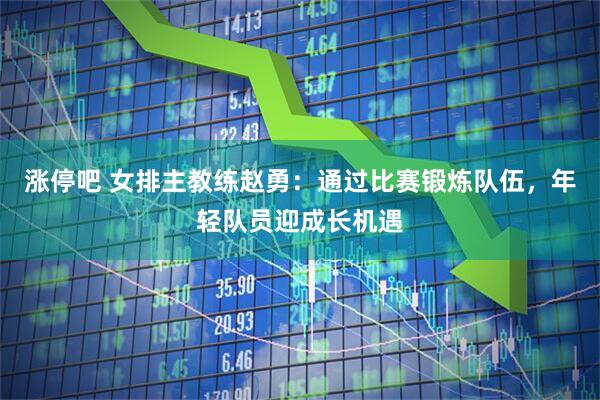 涨停吧 女排主教练赵勇：通过比赛锻炼队伍，年轻队员迎成长机遇