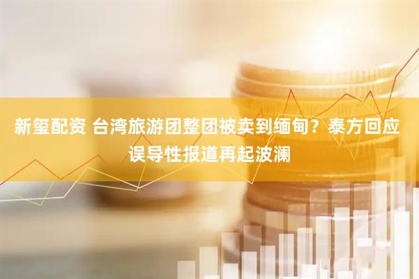 新玺配资 台湾旅游团整团被卖到缅甸？泰方回应 误导性报道再起波澜