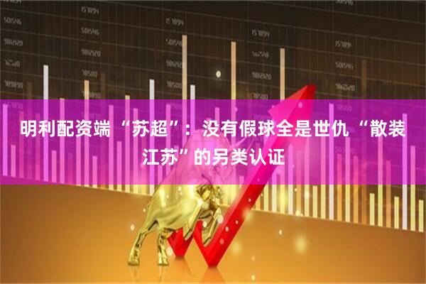 明利配资端 “苏超”：没有假球全是世仇 “散装江苏”的另类认证