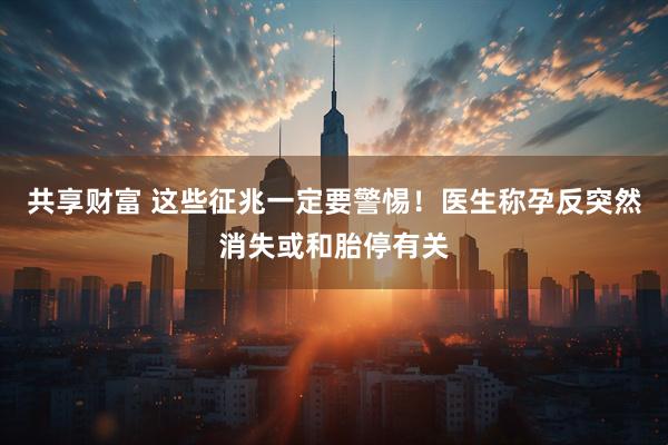 共享财富 这些征兆一定要警惕！医生称孕反突然消失或和胎停有关
