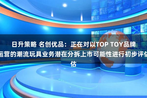 日升策略 名创优品：正在对以TOP TOY品牌运营的潮流玩具业务潜在分拆上市可能性进行初步评估