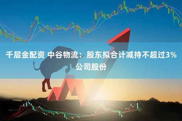 千层金配资 中谷物流：股东拟合计减持不超过3%公司股份