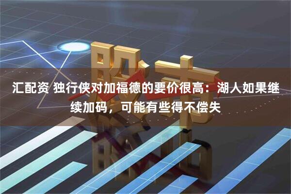 汇配资 独行侠对加福德的要价很高：湖人如果继续加码，可能有些得不偿失