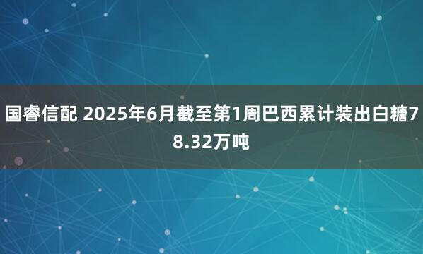国睿信配 2025年6月截至第1周巴西累计装出白糖78.32万吨