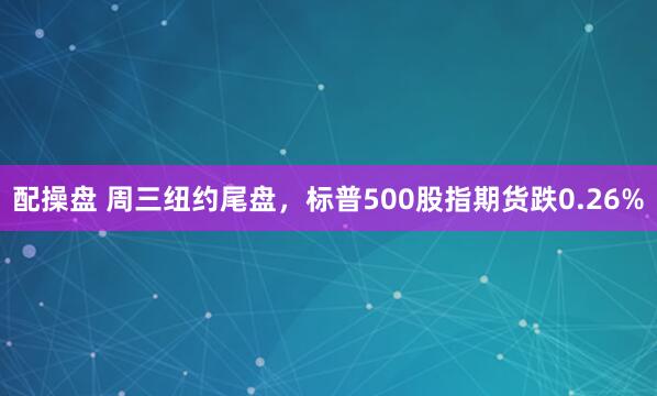 配操盘 周三纽约尾盘，标普500股指期货跌0.26%
