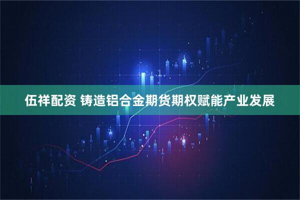伍祥配资 铸造铝合金期货期权赋能产业发展