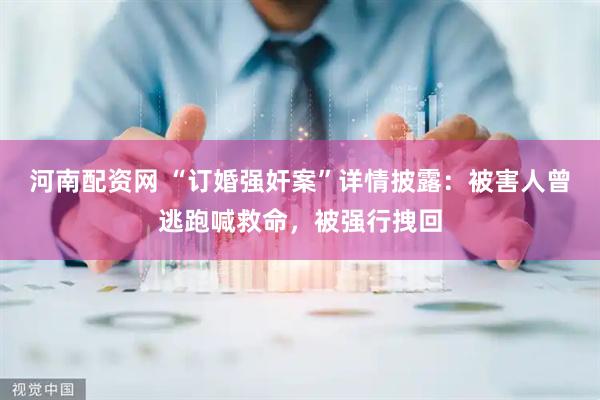 河南配资网 “订婚强奸案”详情披露：被害人曾逃跑喊救命，被强行拽回