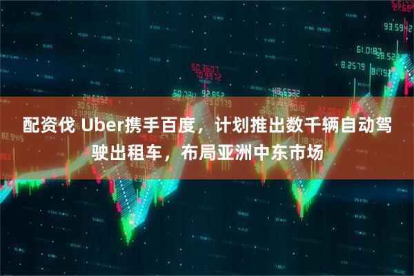 配资伐 Uber携手百度，计划推出数千辆自动驾驶出租车，布局亚洲中东市场