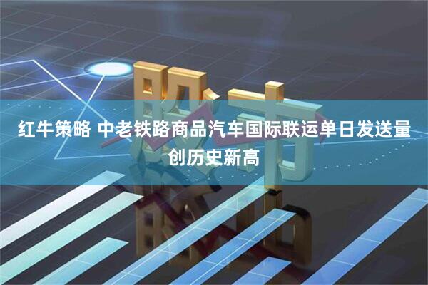 红牛策略 中老铁路商品汽车国际联运单日发送量创历史新高
