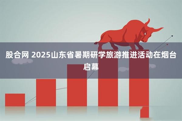 股合网 2025山东省暑期研学旅游推进活动在烟台启幕