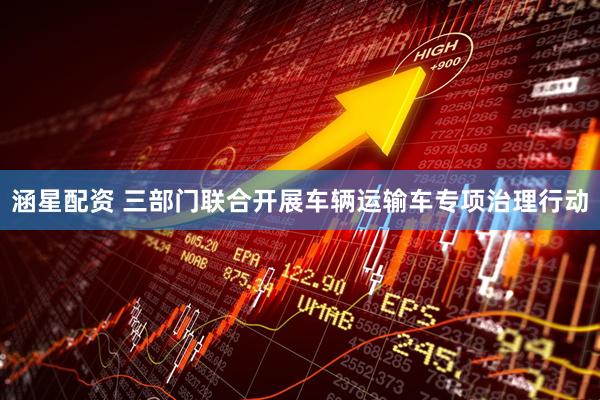 涵星配资 三部门联合开展车辆运输车专项治理行动