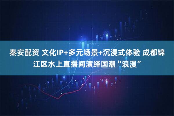 秦安配资 文化IP+多元场景+沉浸式体验 成都锦江区水上直播间演绎国潮“浪漫”