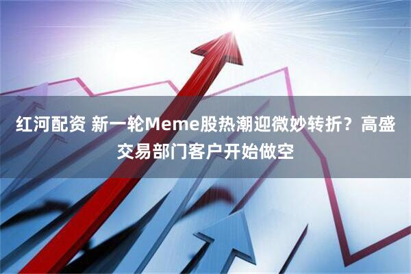 红河配资 新一轮Meme股热潮迎微妙转折？高盛交易部门客户开始做空