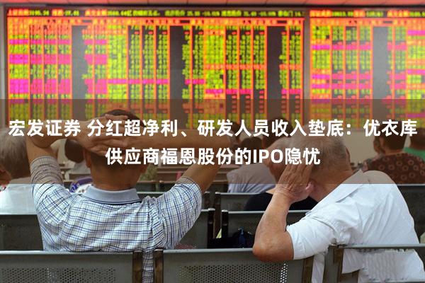 宏发证券 分红超净利、研发人员收入垫底：优衣库供应商福恩股份的IPO隐忧
