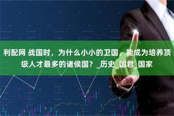 利配网 战国时，为什么小小的卫国，能成为培养顶级人才最多的诸侯国？_历史_国君_国家