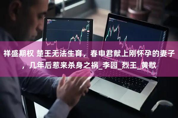 祥盛期权 楚王无法生育，春申君献上刚怀孕的妻子，几年后惹来杀身之祸_李园_烈王_黄歇