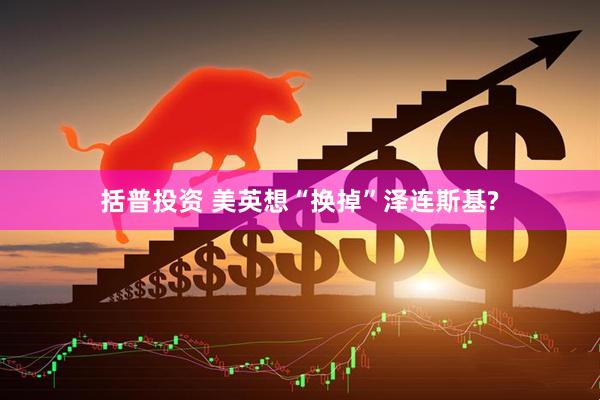 括普投资 美英想“换掉”泽连斯基?