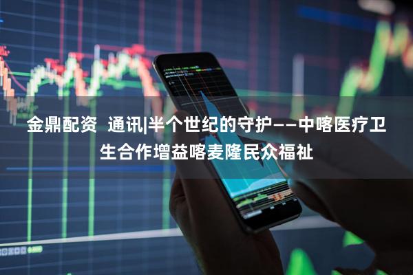 金鼎配资  通讯|半个世纪的守护——中喀医疗卫生合作增益喀麦隆民众福祉