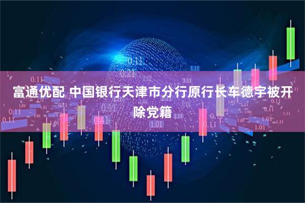 富通优配 中国银行天津市分行原行长车德宇被开除党籍