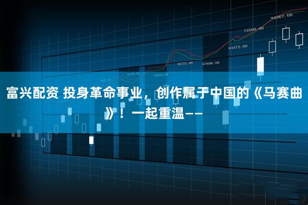 富兴配资 投身革命事业，创作属于中国的《马赛曲》！一起重温——