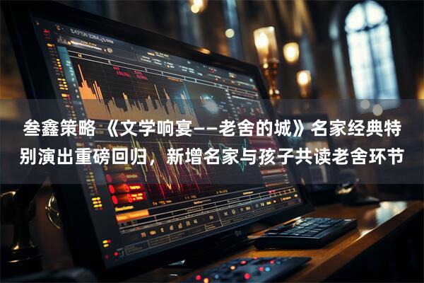 叁鑫策略 《文学响宴——老舍的城》名家经典特别演出重磅回归，新增名家与孩子共读老舍环节