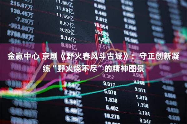 金赢中心 京剧《野火春风斗古城》：守正创新凝练“野火烧不尽”的精神图景