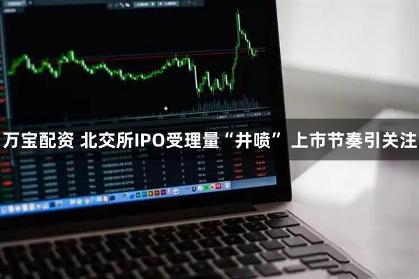 万宝配资 北交所IPO受理量“井喷” 上市节奏引关注