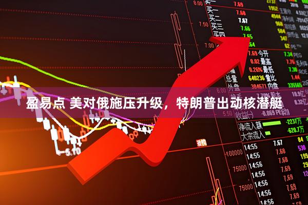 盈易点 美对俄施压升级，特朗普出动核潜艇
