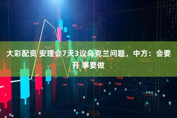 大彩配资 安理会7天3议乌克兰问题，中方：会要开 事要做