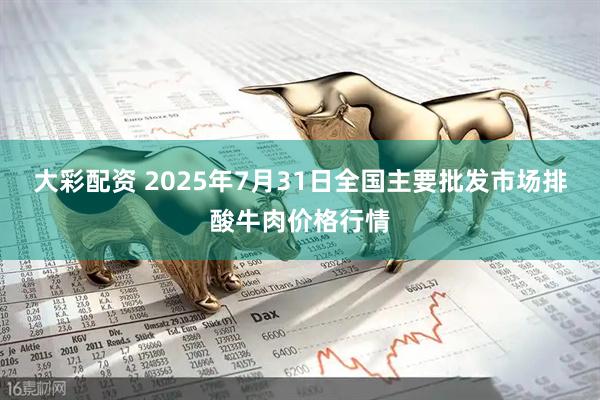 大彩配资 2025年7月31日全国主要批发市场排酸牛肉价格行情