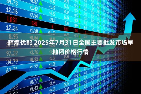 辉煌优配 2025年7月31日全国主要批发市场早籼稻价格行情