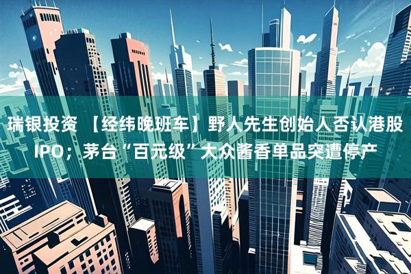 瑞银投资 【经纬晚班车】野人先生创始人否认港股IPO；茅台“百元级”大众酱香单品突遭停产
