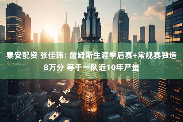 秦安配资 张佳玮: 詹姆斯生涯季后赛+常规赛独造8万分 等于一队近10年产量