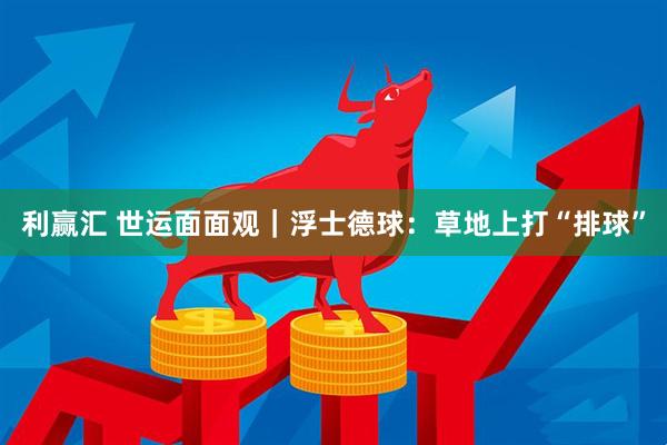 利赢汇 世运面面观｜浮士德球：草地上打“排球”