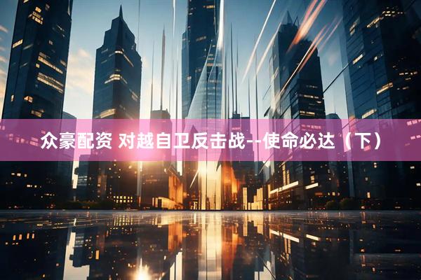 众豪配资 对越自卫反击战--使命必达（下）