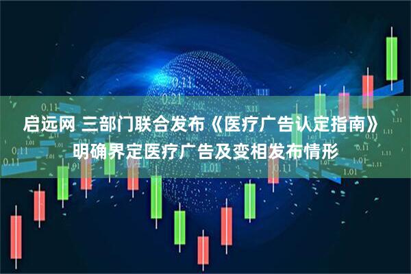 启远网 三部门联合发布《医疗广告认定指南》 明确界定医疗广告及变相发布情形