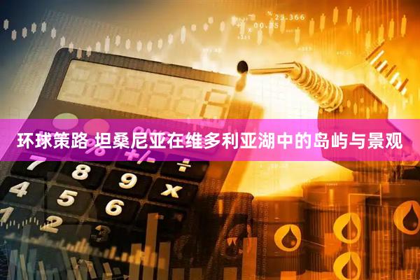 环球策路 坦桑尼亚在维多利亚湖中的岛屿与景观