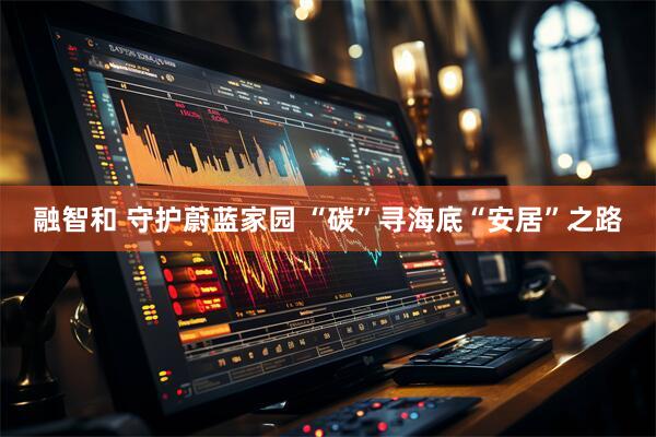 融智和 守护蔚蓝家园 “碳”寻海底“安居”之路