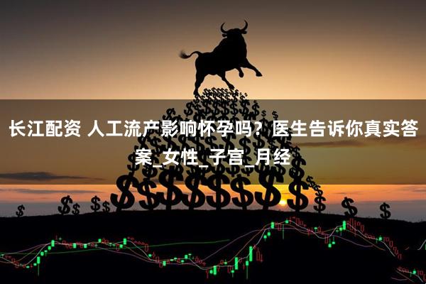 长江配资 人工流产影响怀孕吗？医生告诉你真实答案_女性_子宫_月经