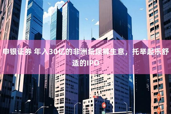 申银证券 年入30亿的非洲纸尿裤生意，托举起乐舒适的IPO