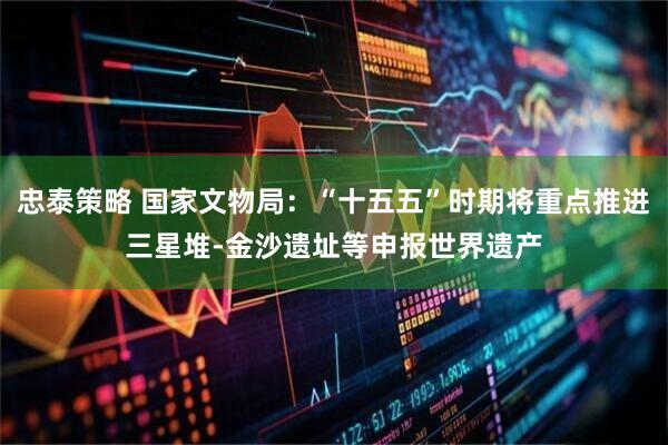 忠泰策略 国家文物局：“十五五”时期将重点推进三星堆-金沙遗址等申报世界遗产