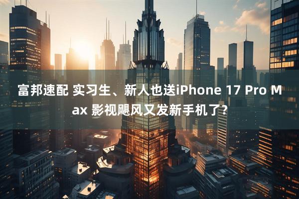 富邦速配 实习生、新人也送iPhone 17 Pro Max 影视飓风又发新手机了？